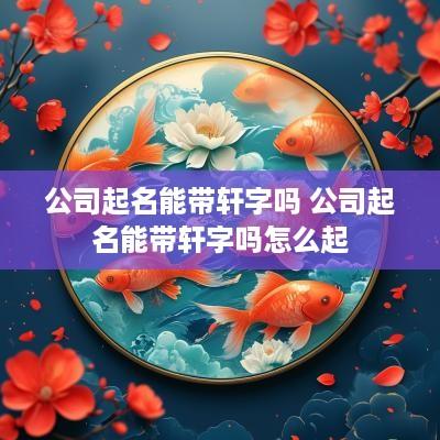 公司起名能带轩字吗 公司起名能带轩字吗怎么起