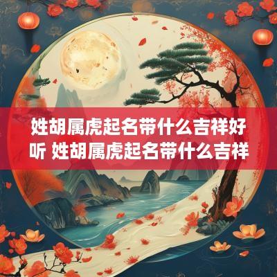 姓胡属虎起名带什么吉祥好听 姓胡属虎起名带什么吉祥好听的