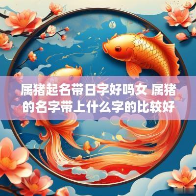 属猪起名带日字好吗女 属猪的名字带上什么字的比较好