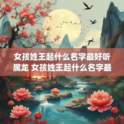 女孩姓王起什么名字最好听属龙 女孩姓王起什么名字最好听属龙的