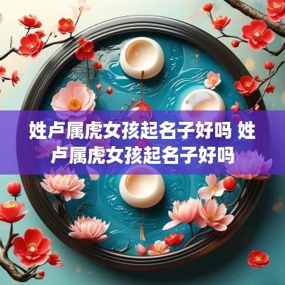姓卢属虎女孩起名子好吗 姓卢属虎女孩起名子好吗