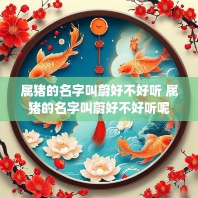 属猪的名字叫蔚好不好听 属猪的名字叫蔚好不好听呢