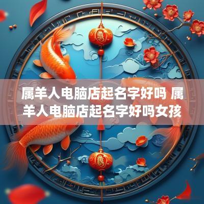 属羊人电脑店起名字好吗 属羊人电脑店起名字好吗女孩
