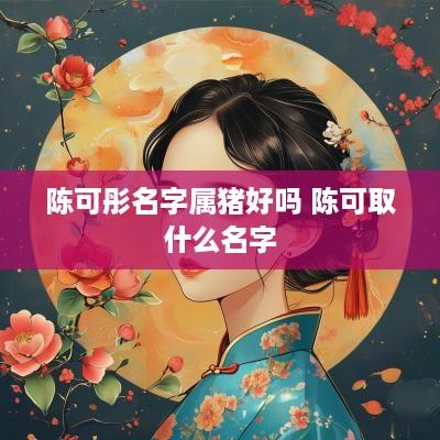 陈可彤名字属猪好吗 陈可取什么名字