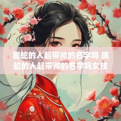 属蛇的人起带帅的名字吗 属蛇的人起带帅的名字吗女孩