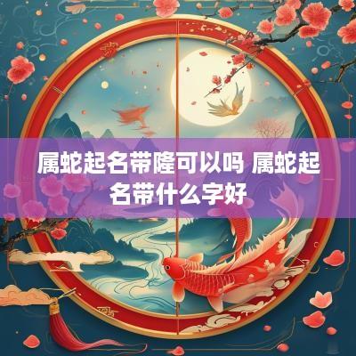 属蛇起名带隆可以吗 属蛇起名带什么字好