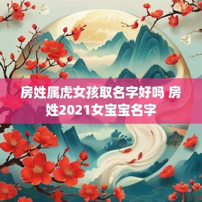房姓属虎女孩取名字好吗 房姓2025女宝宝名字