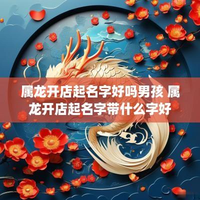 属龙开店起名字好吗男孩 属龙开店起名字带什么字好
