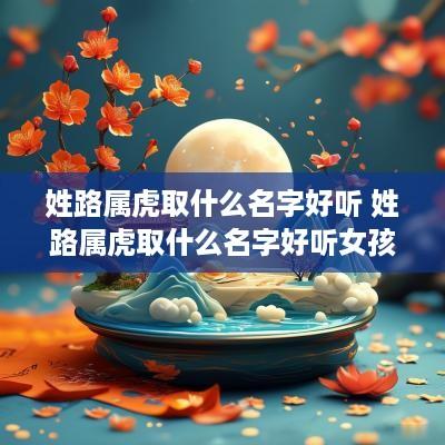 姓路属虎取什么名字好听 姓路属虎取什么名字好听女孩