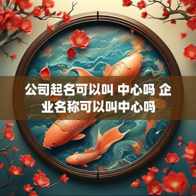 公司起名可以叫 中心吗 企业名称可以叫中心吗