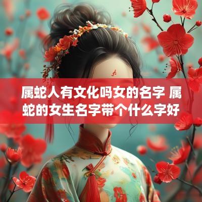 属蛇人有文化吗女的名字 属蛇的女生名字带个什么字好?