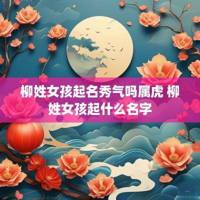 柳姓女孩起名秀气吗属虎 柳姓女孩起什么名字