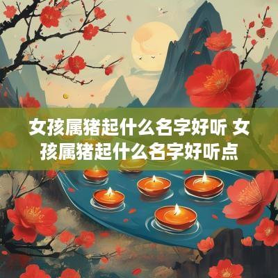 女孩属猪起什么名字好听 女孩属猪起什么名字好听点