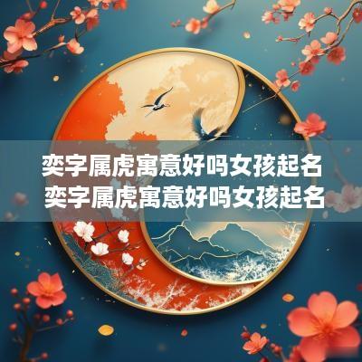 奕字属虎寓意好吗女孩起名 奕字属虎寓意好吗女孩起名字