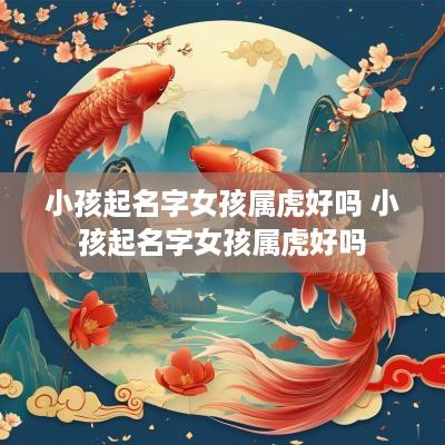 小孩起名字女孩属虎好吗 小孩起名字女孩属虎好吗