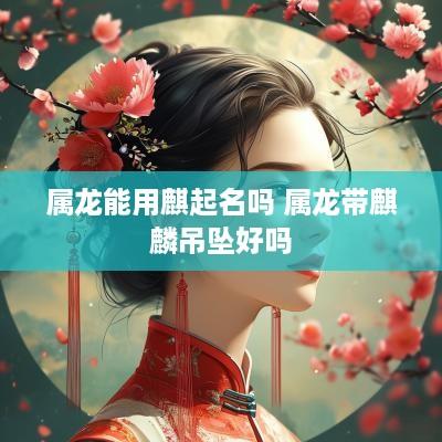属龙能用麒起名吗 属龙带麒麟吊坠好吗