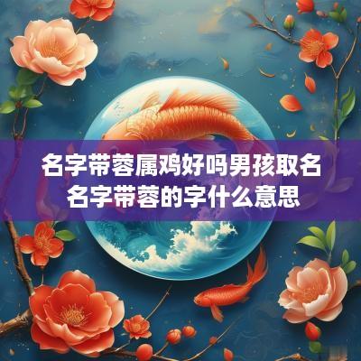 名字带蓉属鸡好吗男孩取名 名字带蓉的字什么意思