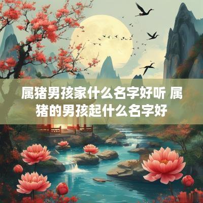 属猪男孩家什么名字好听 属猪的男孩起什么名字好