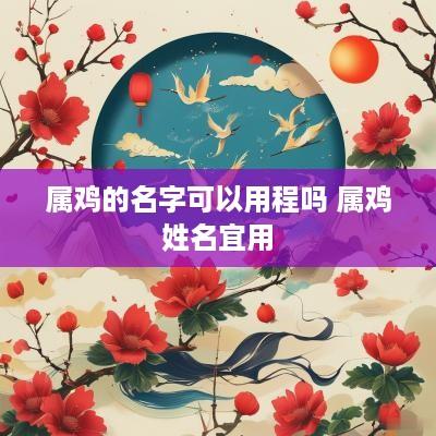 属鸡的名字可以用程吗 属鸡姓名宜用 属鸡的名字可以用程吗 属鸡姓名宜用