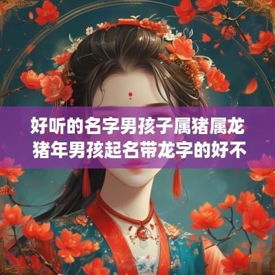 好听的名字男孩子属猪属龙 猪年男孩起名带龙字的好不好