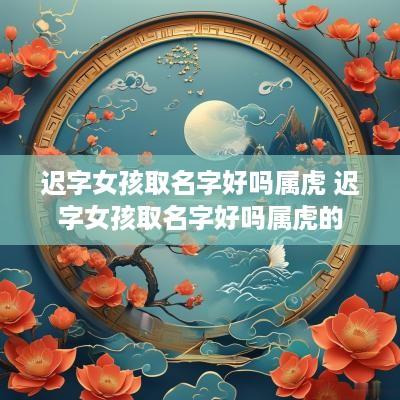 迟字女孩取名字好吗属虎 迟字女孩取名字好吗属虎的
