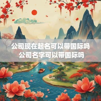 公司现在起名可以带国际吗 公司名字可以带国际吗