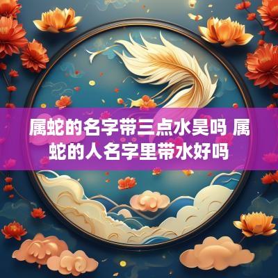 属蛇的名字带三点水昊吗 属蛇的人名字里带水好吗