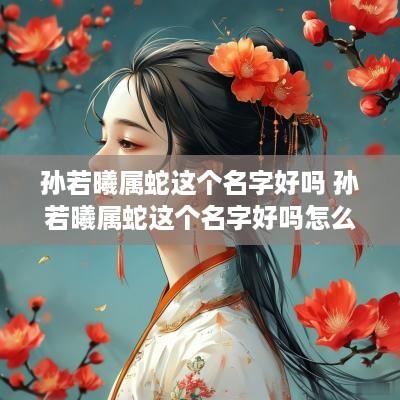 孙若曦属蛇这个名字好吗 孙若曦属蛇这个名字好吗怎么读