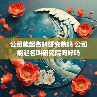 公司能起名叫研究院吗 公司能起名叫研究院吗好吗