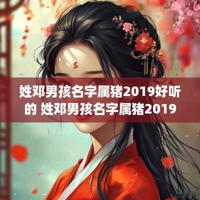 姓邓男孩名字属猪2019好听的 姓邓男孩名字属猪2019好听的有哪些