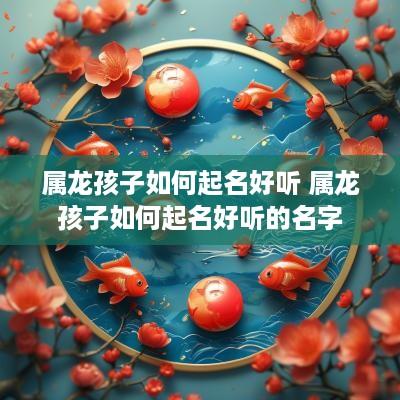 属龙孩子如何起名好听 属龙孩子如何起名好听的名字