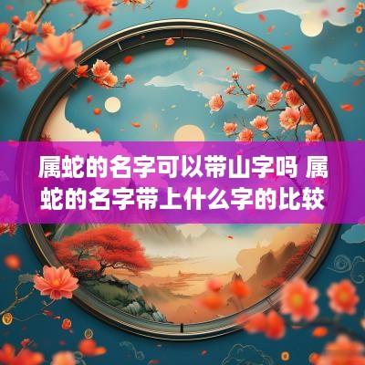 属蛇的名字可以带山字吗 属蛇的名字带上什么字的比较好