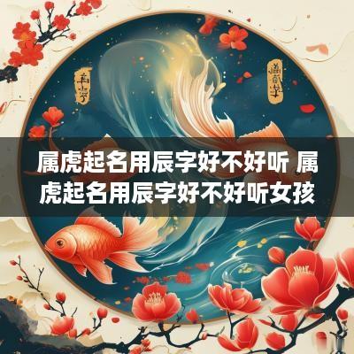 属虎起名用辰字好不好听 属虎起名用辰字好不好听女孩