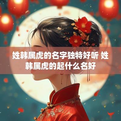 姓韩属虎的名字独特好听 姓韩属虎的起什么名好