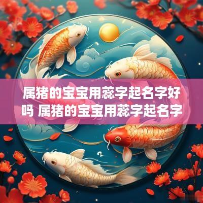 属猪的宝宝用蕊字起名字好吗 属猪的宝宝用蕊字起名字好吗男孩