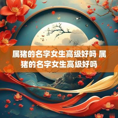 属猪的名字女生高级好吗 属猪的名字女生高级好吗