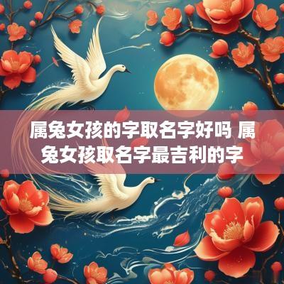 属兔女孩的字取名字好吗 属兔女孩取名字最吉利的字