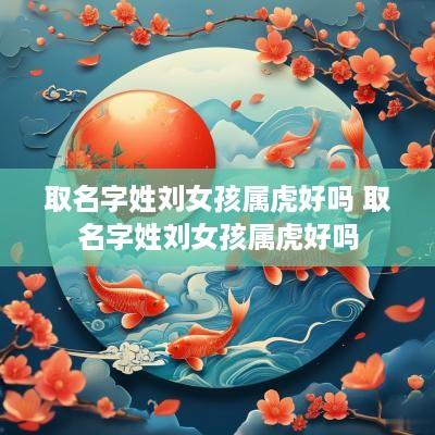 取名字姓刘女孩属虎好吗 取名字姓刘女孩属虎好吗