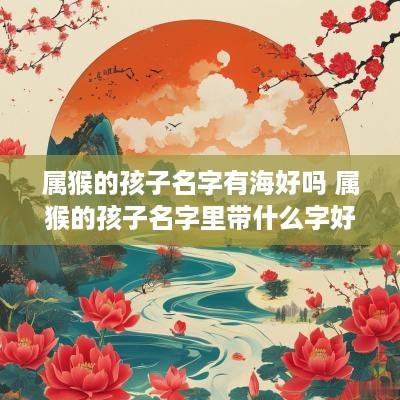 属猴的孩子名字有海好吗 属猴的孩子名字里带什么字好