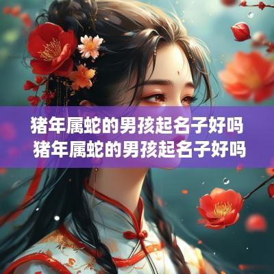 猪年属蛇的男孩起名子好吗 猪年属蛇的男孩起名子好吗