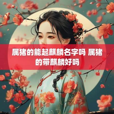 属猪的能起麒麟名字吗 属猪的带麒麟好吗