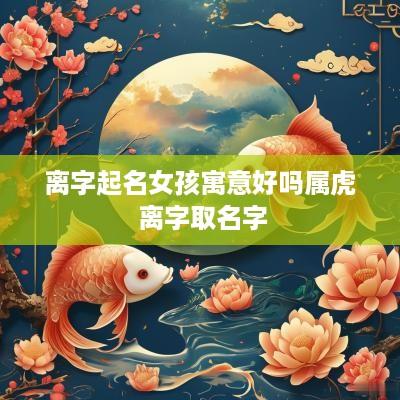 离字起名女孩寓意好吗属虎 离字取名字
