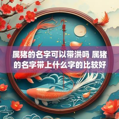 属猪的名字可以带洪吗 属猪的名字带上什么字的比较好