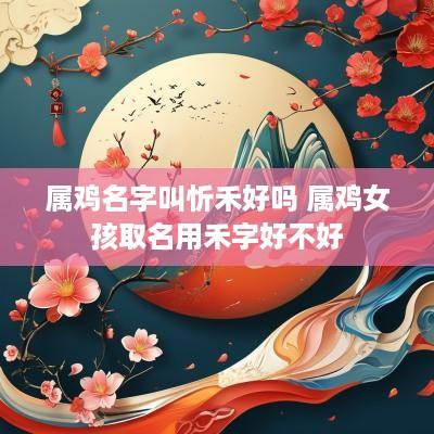 属鸡名字叫忻禾好吗 属鸡女孩取名用禾字好不好
