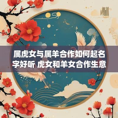 属虎女与属羊合作如何起名字好听 虎女和羊女合作生意可以吗