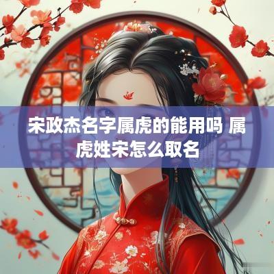 宋政杰名字属虎的能用吗 属虎姓宋怎么取名 宋政杰名字属虎的能用吗 属虎姓宋怎么取名