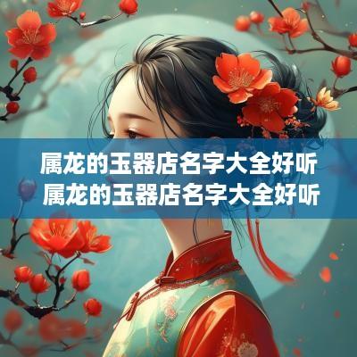 属龙的玉器店名字大全好听 属龙的玉器店名字大全好听点
