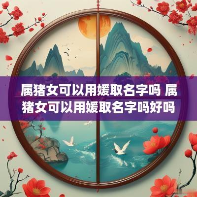 属猪女可以用媛取名字吗 属猪女可以用媛取名字吗好吗