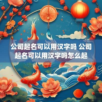 公司起名可以用汉字吗 公司起名可以用汉字吗怎么起