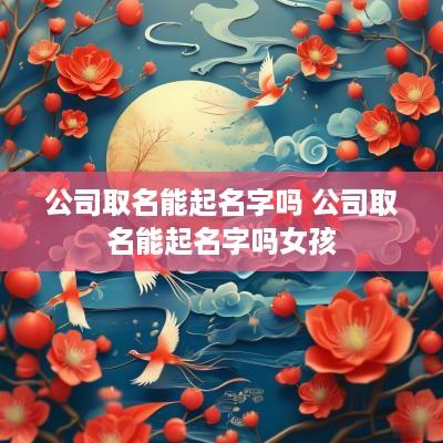 公司取名能起名字吗 公司取名能起名字吗女孩
